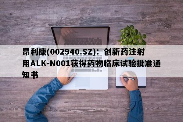 昂利康(002940.SZ)：创新药注射用ALK-N001获得药物临床试验批准通知书
