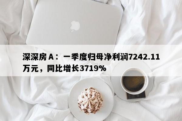 深深房Ａ：一季度归母净利润7242.11万元，同比增长3719%