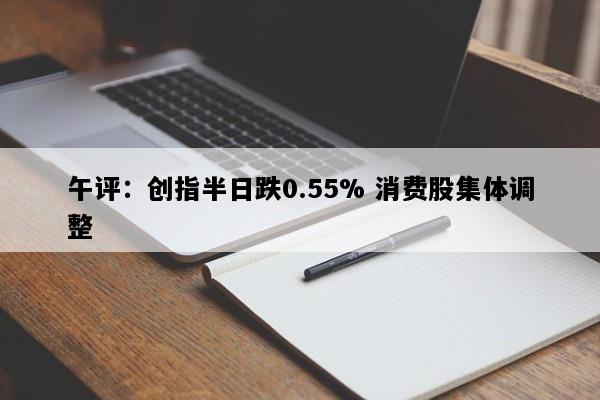 午评：创指半日跌0.55% 消费股集体调整
