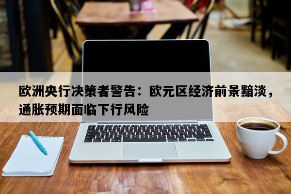 欧洲央行决策者警告：欧元区经济前景黯淡，通胀预期面临下行风险