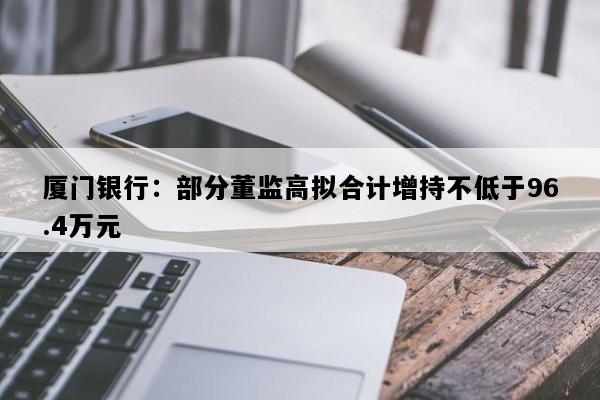 厦门银行：部分董监高拟合计增持不低于96.4万元