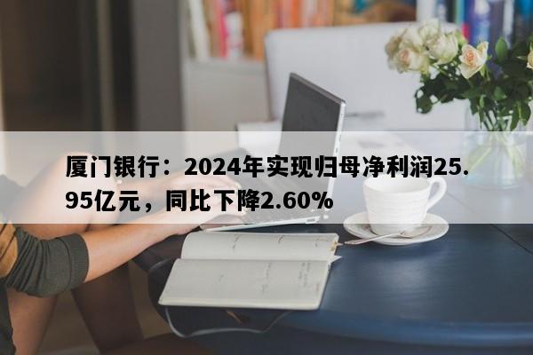 厦门银行：2024年实现归母净利润25.95亿元，同比下降2.60%