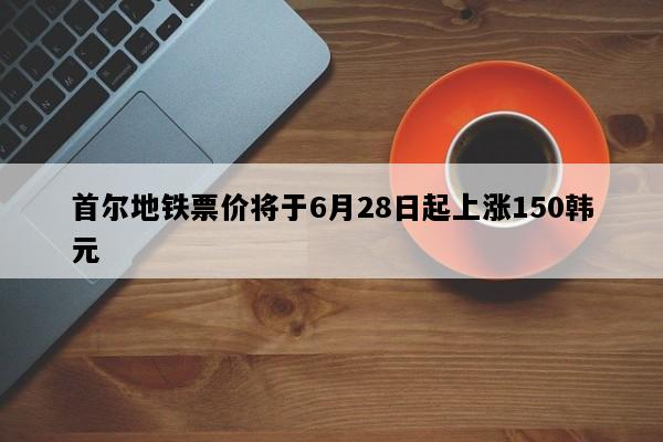 首尔地铁票价将于6月28日起上涨150韩元