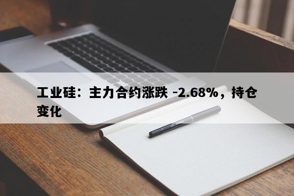 工业硅：主力合约涨跌 -2.68%，持仓变化