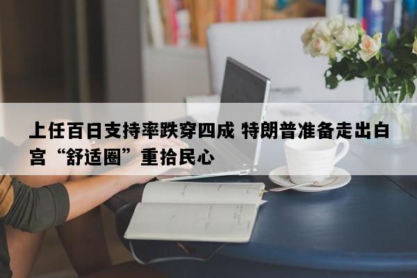 上任百日支持率跌穿四成 特朗普准备走出白宫“舒适圈”重拾民心