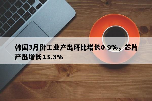 韩国3月份工业产出环比增长0.9%，芯片产出增长13.3%