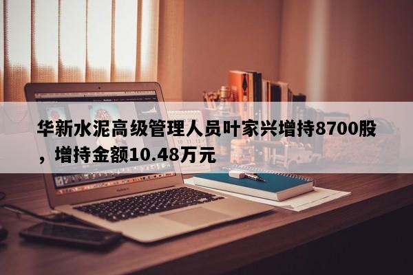 华新水泥高级管理人员叶家兴增持8700股，增持金额10.48万元