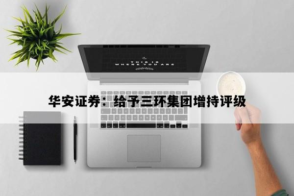 华安证券：给予三环集团增持评级