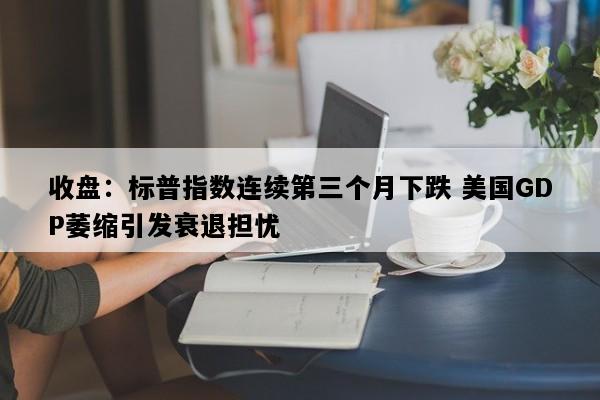收盘：标普指数连续第三个月下跌 美国GDP萎缩引发衰退担忧