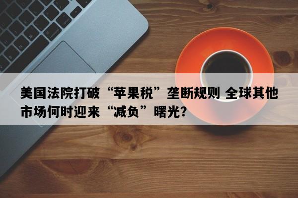 美国法院打破“苹果税”垄断规则 全球其他市场何时迎来“减负”曙光？