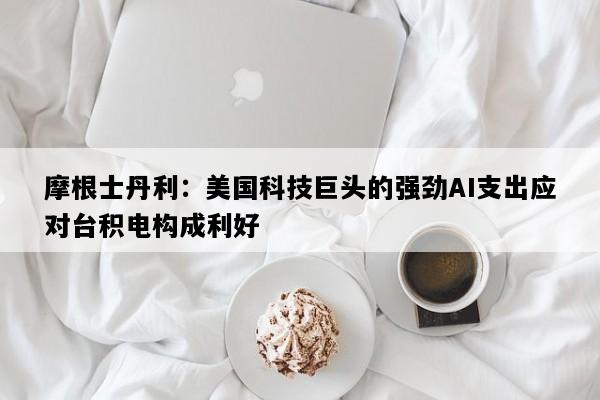 摩根士丹利：美国科技巨头的强劲AI支出应对台积电构成利好
