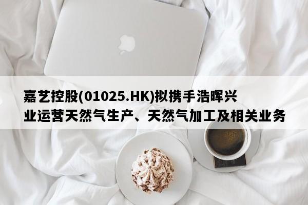 嘉艺控股(01025.HK)拟携手浩晖兴业运营天然气生产、天然气加工及相关业务