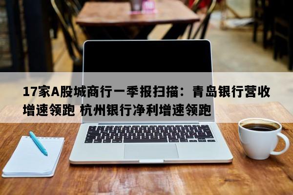 17家A股城商行一季报扫描：青岛银行营收增速领跑 杭州银行净利增速领跑