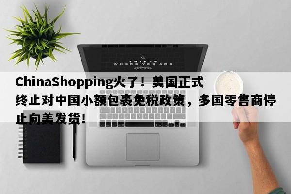 ChinaShopping火了！美国正式终止对中国小额包裹免税政策，多国零售商停止向美发货！