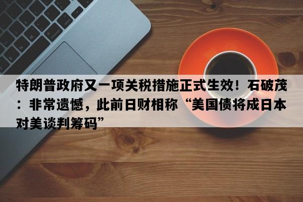 特朗普政府又一项关税措施正式生效！石破茂：非常遗憾，此前日财相称“美国债将成日本对美谈判筹码”