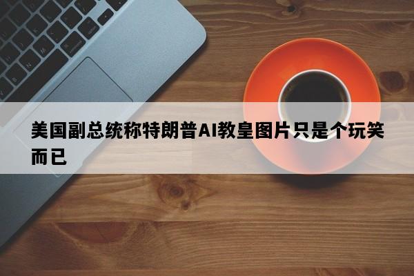 美国副总统称特朗普AI教皇图片只是个玩笑而已