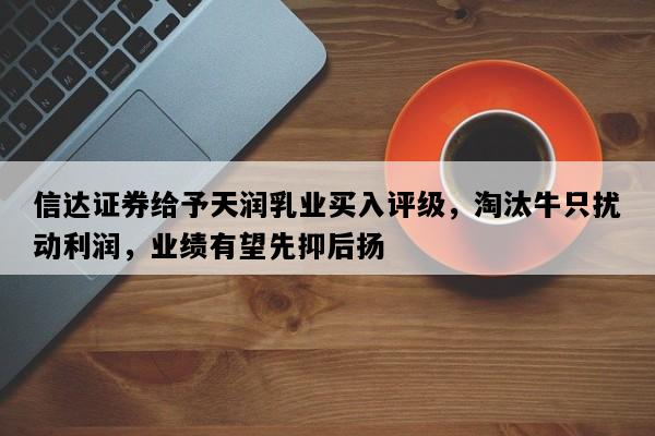信达证券给予天润乳业买入评级，淘汰牛只扰动利润，业绩有望先抑后扬