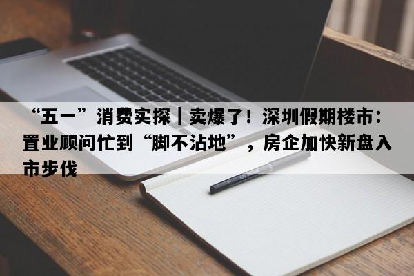 “五一”消费实探｜卖爆了！深圳假期楼市：置业顾问忙到“脚不沾地”，房企加快新盘入市步伐