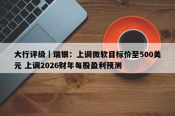 大行评级｜瑞银：上调微软目标价至500美元 上调2026财年每股盈利预测