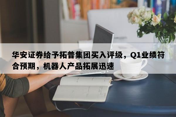 华安证券给予拓普集团买入评级，Q1业绩符合预期，机器人产品拓展迅速