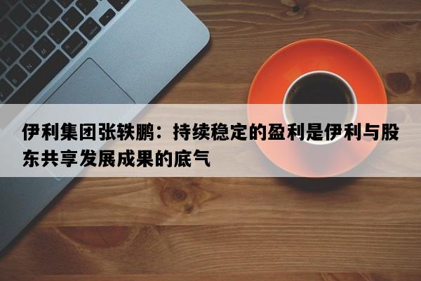 伊利集团张轶鹏：持续稳定的盈利是伊利与股东共享发展成果的底气