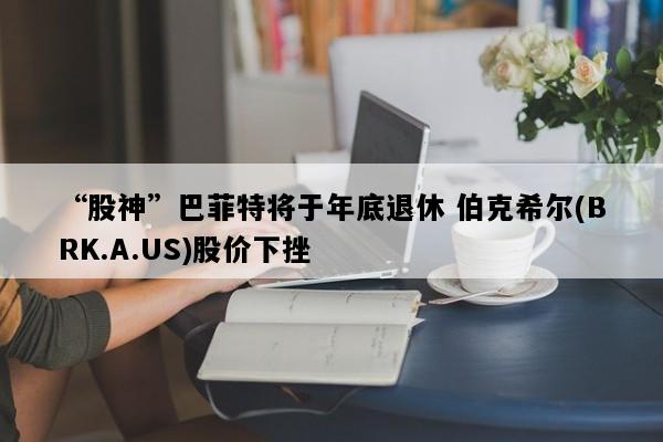 “股神”巴菲特将于年底退休 伯克希尔(BRK.A.US)股价下挫