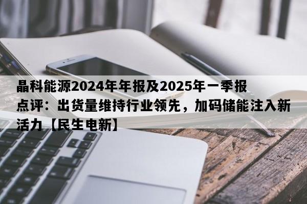 晶科能源2024年年报及2025年一季报点评：出货量维持行业领先，加码储能注入新活力【民生电新】