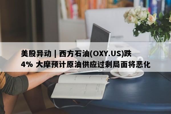 美股异动 | 西方石油(OXY.US)跌4% 大摩预计原油供应过剩局面将恶化