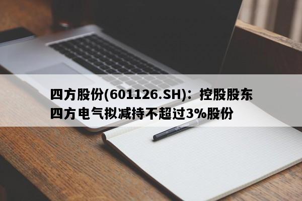 四方股份(601126.SH)：控股股东四方电气拟减持不超过3%股份