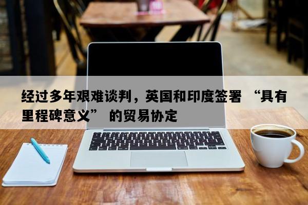 经过多年艰难谈判，英国和印度签署 “具有里程碑意义” 的贸易协定