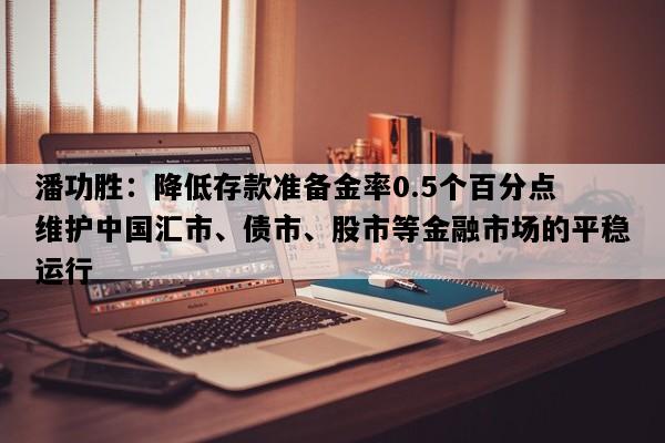 潘功胜：降低存款准备金率0.5个百分点 维护中国汇市、债市、股市等金融市场的平稳运行