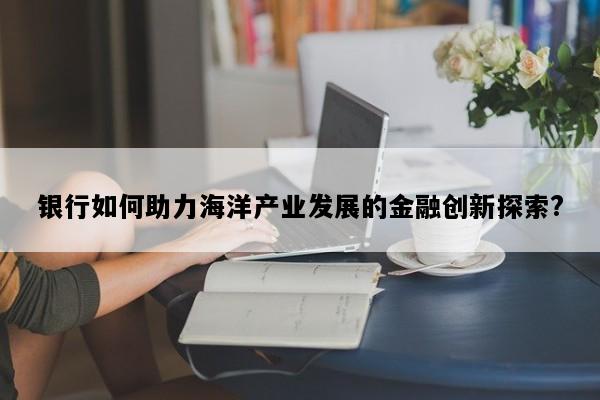 银行如何助力海洋产业发展的金融创新探索?