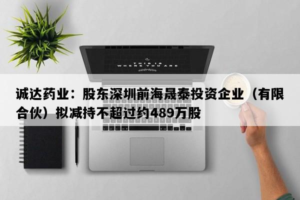 诚达药业：股东深圳前海晟泰投资企业（有限合伙）拟减持不超过约489万股