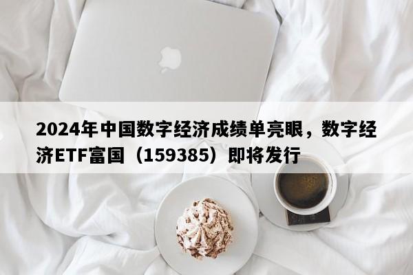 2024年中国数字经济成绩单亮眼，数字经济ETF富国（159385）即将发行