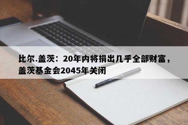比尔.盖茨：20年内将捐出几乎全部财富，盖茨基金会2045年关闭