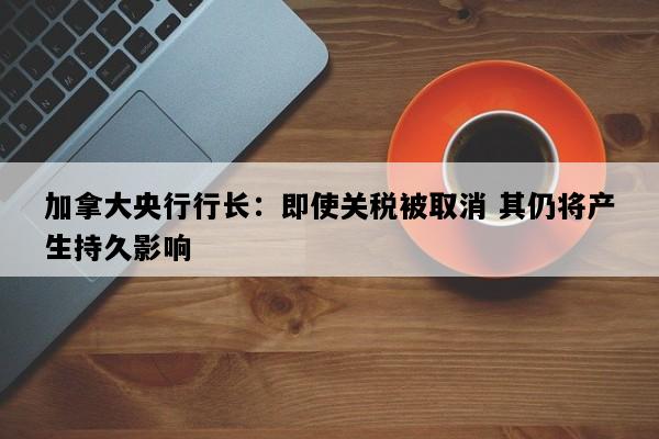 加拿大央行行长：即使关税被取消 其仍将产生持久影响