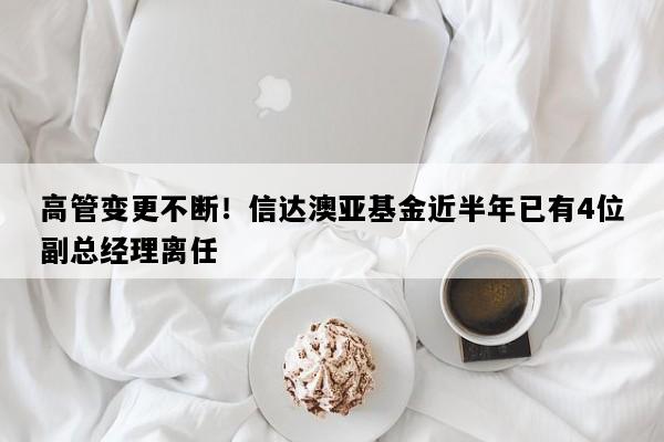 高管变更不断！信达澳亚基金近半年已有4位副总经理离任
