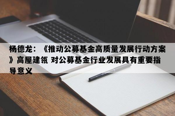 杨德龙：《推动公募基金高质量发展行动方案》高屋建瓴 对公募基金行业发展具有重要指导意义