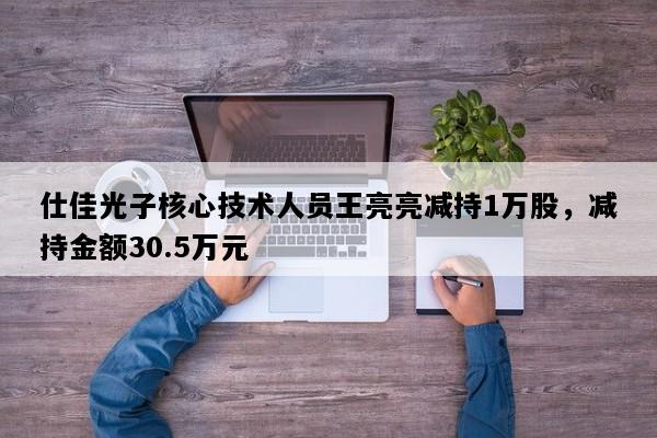 仕佳光子核心技术人员王亮亮减持1万股，减持金额30.5万元
