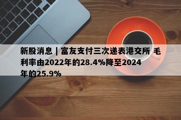 新股消息 | 富友支付三次递表港交所 毛利率由2022年的28.4%降至2024年的25.9%