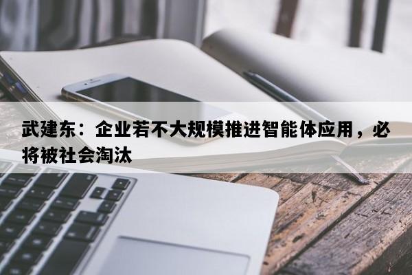 武建东：企业若不大规模推进智能体应用，必将被社会淘汰