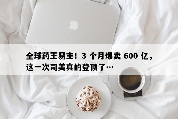 全球药王易主！3 个月爆卖 600 亿，这一次司美真的登顶了…