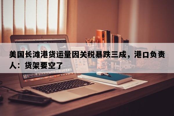 美国长滩港货运量因关税暴跌三成，港口负责人：货架要空了