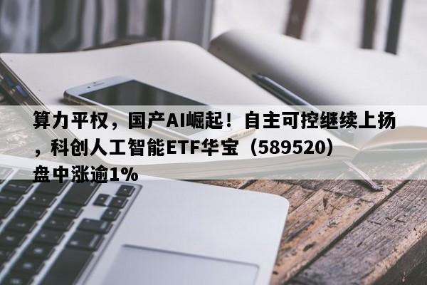算力平权，国产AI崛起！自主可控继续上扬，科创人工智能ETF华宝（589520）盘中涨逾1%