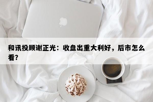 和讯投顾谢正光：收盘出重大利好，后市怎么看？