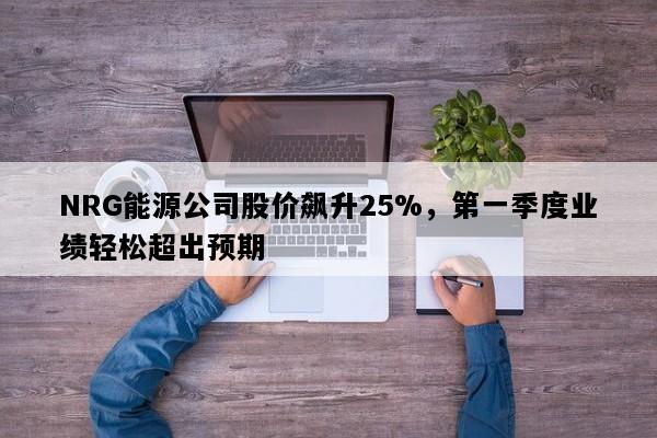NRG能源公司股价飙升25%，第一季度业绩轻松超出预期