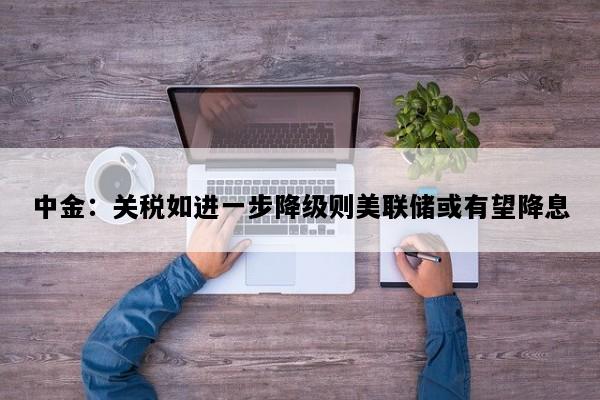 中金：关税如进一步降级则美联储或有望降息