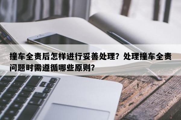 撞车全责后怎样进行妥善处理？处理撞车全责问题时需遵循哪些原则？