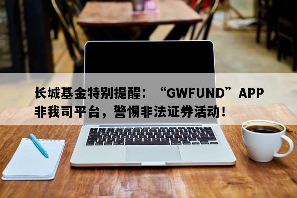 长城基金特别提醒：“GWFUND”APP非我司平台，警惕非法证券活动！