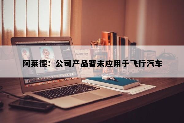 阿莱德：公司产品暂未应用于飞行汽车